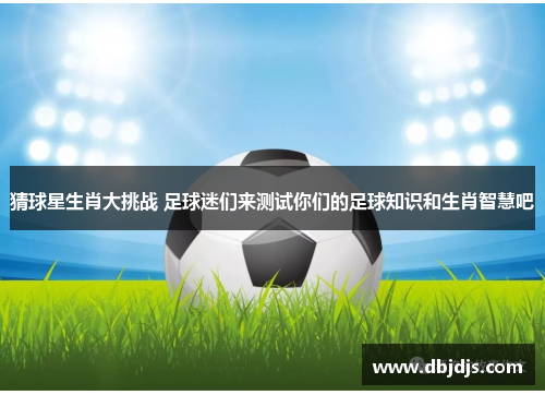 猜球星生肖大挑战 足球迷们来测试你们的足球知识和生肖智慧吧